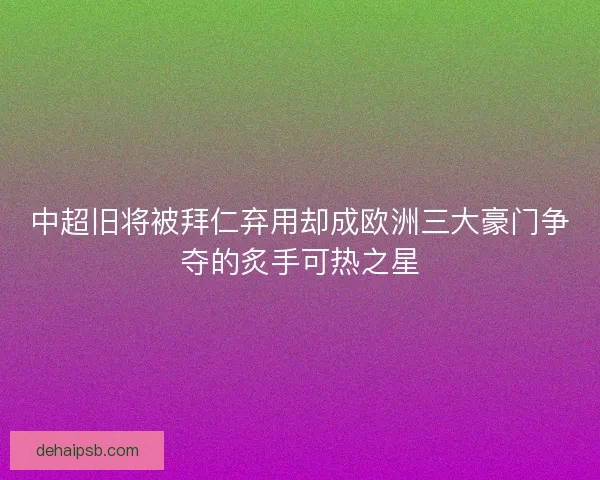 中超旧将被拜仁弃用却成欧洲三大豪门争夺的炙手可热之星 中超旧将被拜仁弃用却成欧洲三大豪门争夺的炙手可热之星