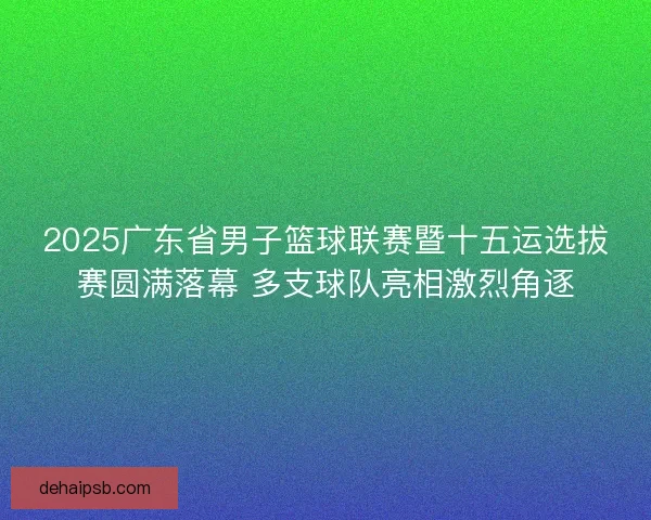 2025广东省男子篮球联赛暨十五运选拔赛圆满落幕 多支球队亮相激烈角逐 2025广东省男子篮球联赛暨十五运选拔赛圆满落幕 多支球队亮相激烈角逐