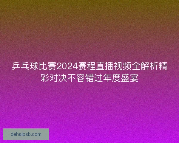 乒乓球比赛2024赛程直播视频全解析精彩对决不容错过年度盛宴