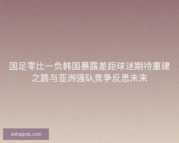 国足零比一负韩国暴露差距球迷期待重建之路与亚洲强队竞争反思未来
