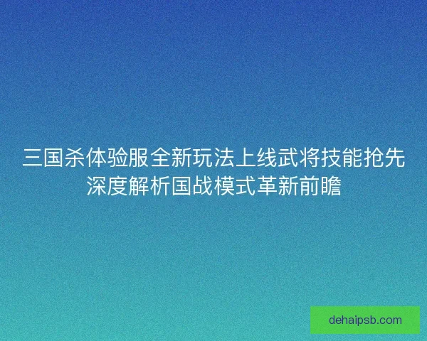 三国杀体验服全新玩法上线武将技能抢先深度解析国战模式革新前瞻 三国杀体验服全新玩法上线武将技能抢先深度解析国战模式革新前瞻