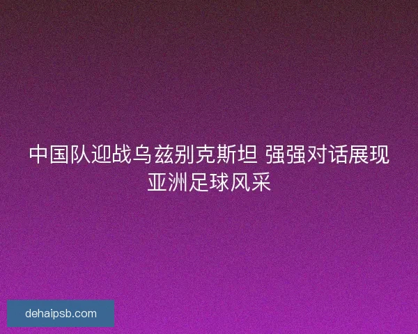 中国队迎战乌兹别克斯坦 强强对话展现亚洲足球风采