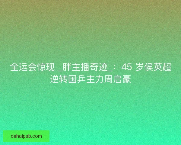 全运会惊现 _胖主播奇迹_：45 岁侯英超逆转国乒主力周启豪