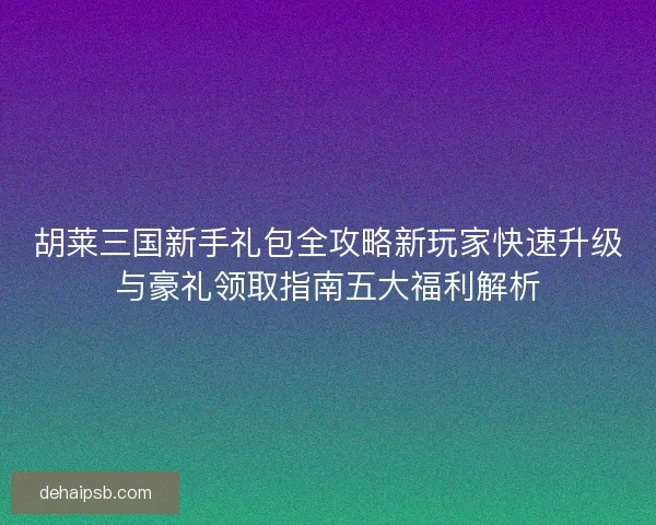胡莱三国新手礼包全攻略新玩家快速升级与豪礼领取指南五大福利解析