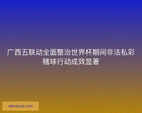 广西五联动全面整治世界杯期间非法私彩赌球行动成效显著 广西五联动全面整治世界杯期间非法私彩赌球行动成效显著