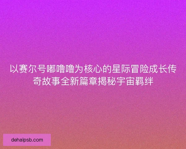以赛尔号嘟噜噜为核心的星际冒险成长传奇故事全新篇章揭秘宇宙羁绊 以赛尔号嘟噜噜为核心的星际冒险成长传奇故事全新篇章揭秘宇宙羁绊