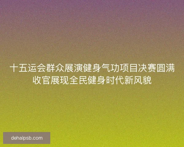 十五运会群众展演健身气功项目决赛圆满收官展现全民健身时代新风貌 十五运会群众展演健身气功项目决赛圆满收官展现全民健身时代新风貌