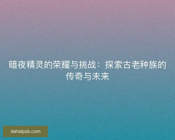 暗夜精灵的荣耀与挑战：探索古老种族的传奇与未来