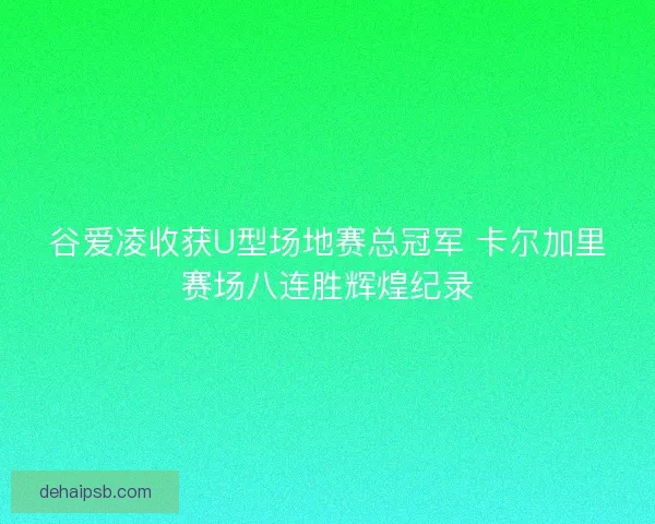 谷爱凌收获U型场地赛总冠军 卡尔加里赛场八连胜辉煌纪录