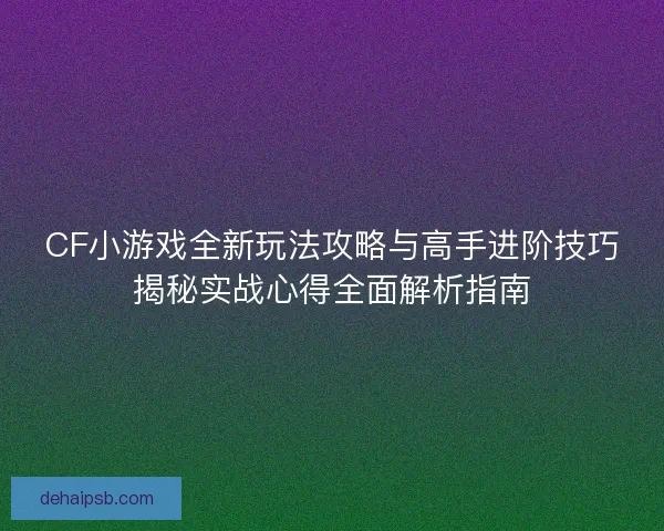 CF小游戏全新玩法攻略与高手进阶技巧揭秘实战心得全面解析指南