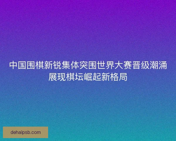 中国围棋新锐集体突围世界大赛晋级潮涌展现棋坛崛起新格局
