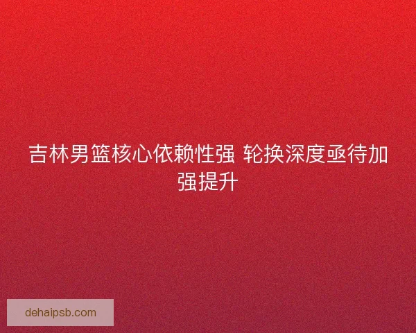 吉林男篮核心依赖性强 轮换深度亟待加强提升
