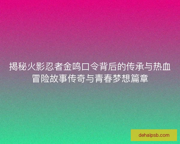 揭秘火影忍者金鸣口令背后的传承与热血冒险故事传奇与青春梦想篇章