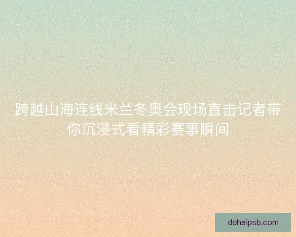 跨越山海连线米兰冬奥会现场直击记者带你沉浸式看精彩赛事瞬间