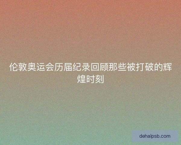 伦敦奥运会历届纪录回顾那些被打破的辉煌时刻