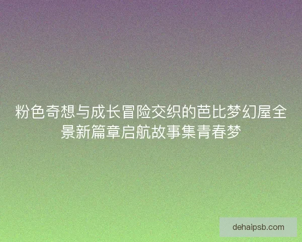 粉色奇想与成长冒险交织的芭比梦幻屋全景新篇章启航故事集青春梦