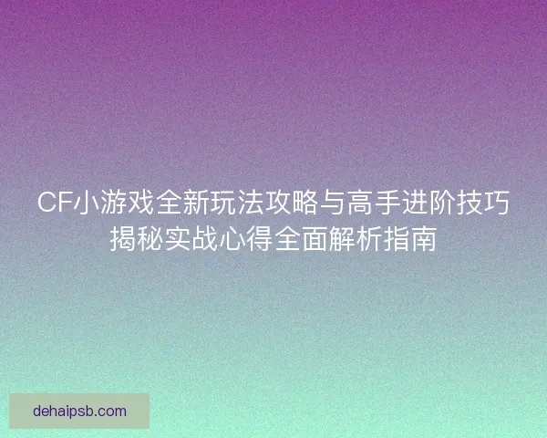 CF小游戏全新玩法攻略与高手进阶技巧揭秘实战心得全面解析指南 CF小游戏全新玩法攻略与高手进阶技巧揭秘实战心得全面解析指南