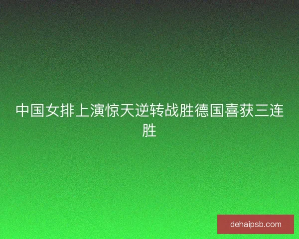 中国女排上演惊天逆转战胜德国喜获三连胜 中国女排上演惊天逆转战胜德国喜获三连胜