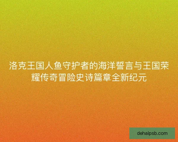 洛克王国人鱼守护者的海洋誓言与王国荣耀传奇冒险史诗篇章全新纪元 洛克王国人鱼守护者的海洋誓言与王国荣耀传奇冒险史诗篇章全新纪元