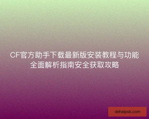 CF官方助手下载最新版安装教程与功能全面解析指南安全获取攻略