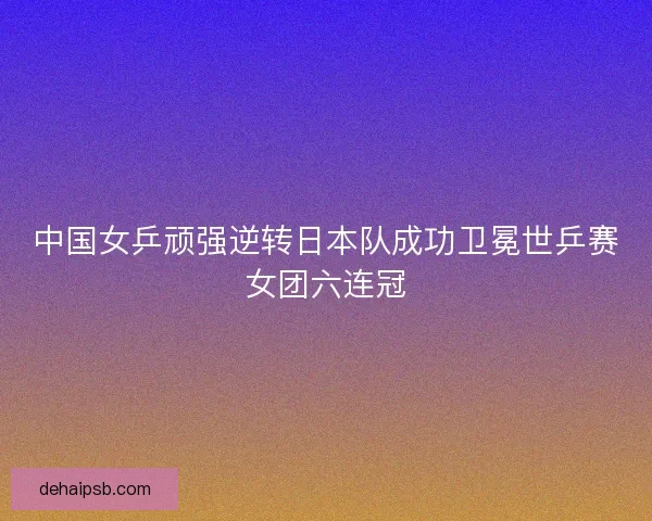 中国女乒顽强逆转日本队成功卫冕世乒赛女团六连冠 中国女乒顽强逆转日本队成功卫冕世乒赛女团六连冠