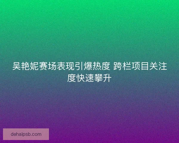 吴艳妮赛场表现引爆热度 跨栏项目关注度快速攀升