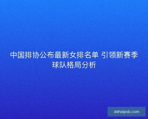 中国排协公布最新女排名单 引领新赛季球队格局分析 中国排协公布最新女排名单 引领新赛季球队格局分析
