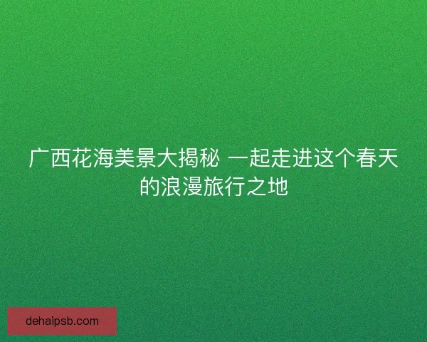 广西花海美景大揭秘 一起走进这个春天的浪漫旅行之地